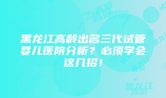 黑龙江高龄出名三代试管婴儿医院分析？必须学会这几招！