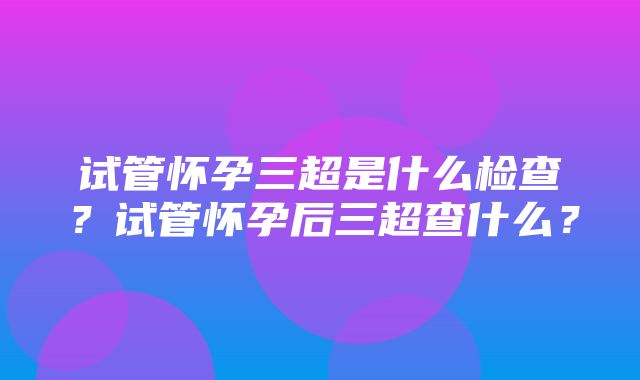 试管怀孕三超是什么检查？试管怀孕后三超查什么？