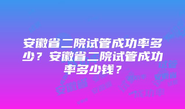 安徽省二院试管成功率多少？安徽省二院试管成功率多少钱？