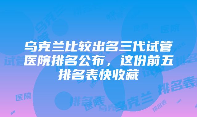 乌克兰比较出名三代试管医院排名公布，这份前五排名表快收藏