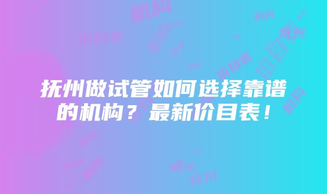 抚州做试管如何选择靠谱的机构？最新价目表！