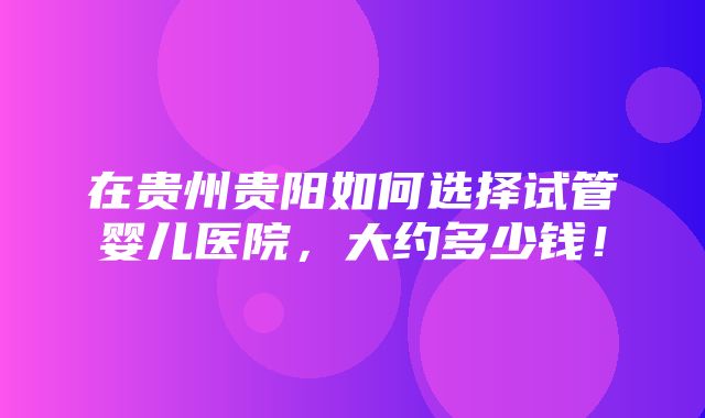 在贵州贵阳如何选择试管婴儿医院，大约多少钱！