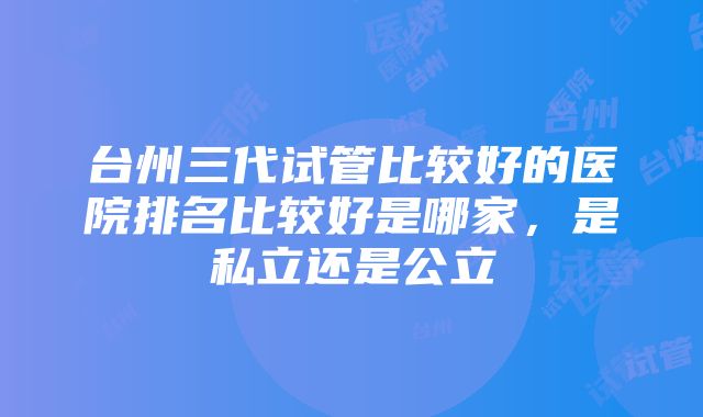 台州三代试管比较好的医院排名比较好是哪家，是私立还是公立