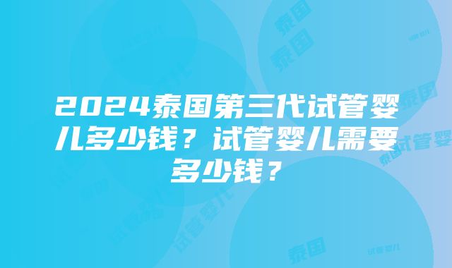 2024泰国第三代试管婴儿多少钱？试管婴儿需要多少钱？