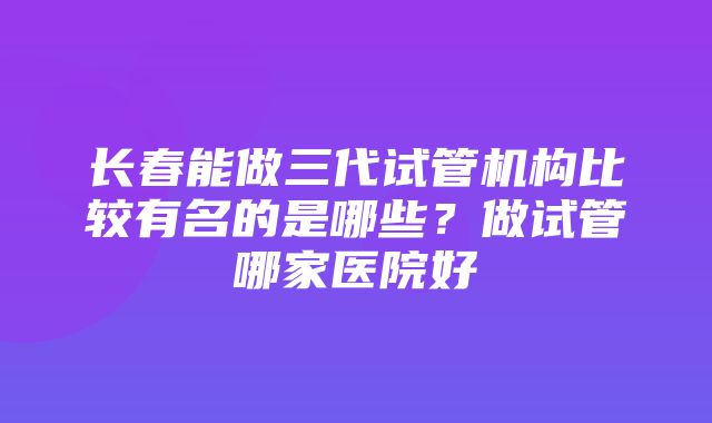 长春能做三代试管机构比较有名的是哪些？做试管哪家医院好