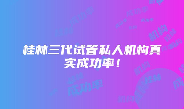 桂林三代试管私人机构真实成功率！