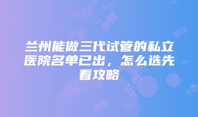 兰州能做三代试管的私立医院名单已出，怎么选先看攻略