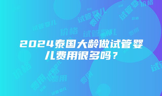 2024泰国大龄做试管婴儿费用很多吗？