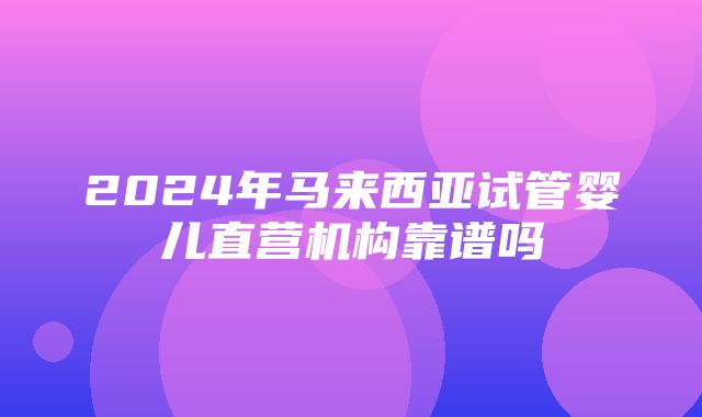 2024年马来西亚试管婴儿直营机构靠谱吗