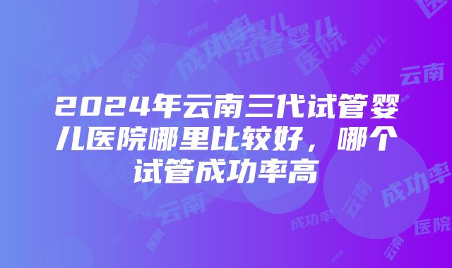 2024年云南三代试管婴儿医院哪里比较好，哪个试管成功率高