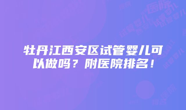 牡丹江西安区试管婴儿可以做吗？附医院排名！