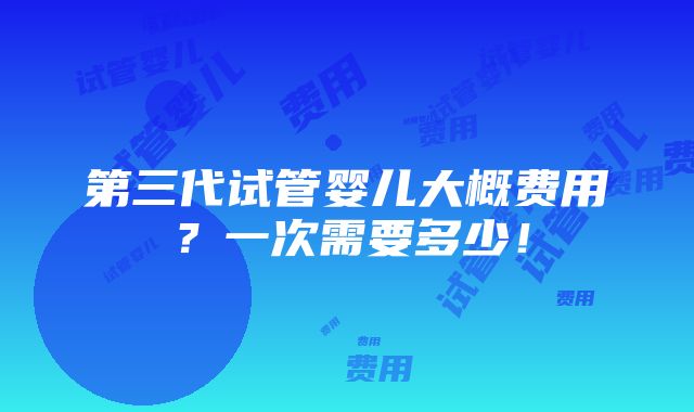 第三代试管婴儿大概费用？一次需要多少！