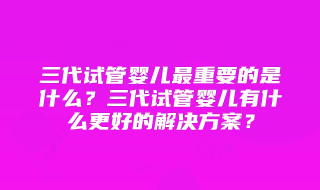 三代试管婴儿最重要的是什么？三代试管婴儿有什么更好的解决方案？