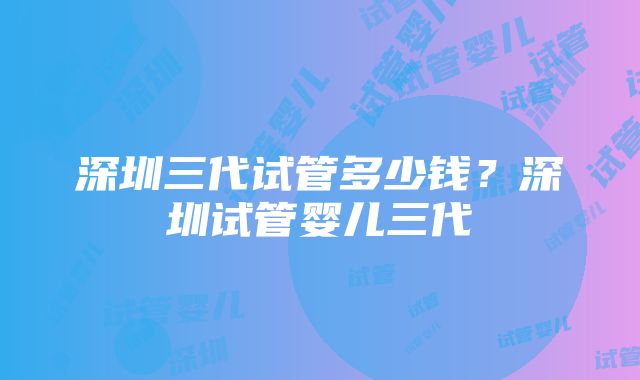 深圳三代试管多少钱？深圳试管婴儿三代