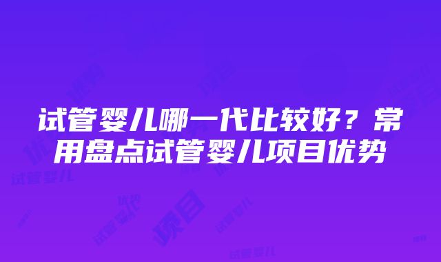 试管婴儿哪一代比较好？常用盘点试管婴儿项目优势