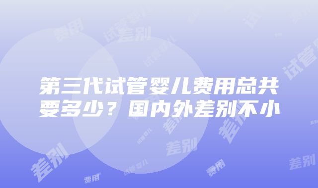 第三代试管婴儿费用总共要多少？国内外差别不小