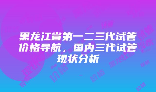 黑龙江省第一二三代试管价格导航，国内三代试管现状分析