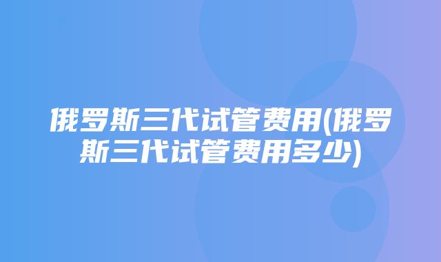 俄罗斯三代试管费用(俄罗斯三代试管费用多少)