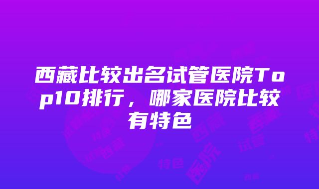 西藏比较出名试管医院Top10排行，哪家医院比较有特色