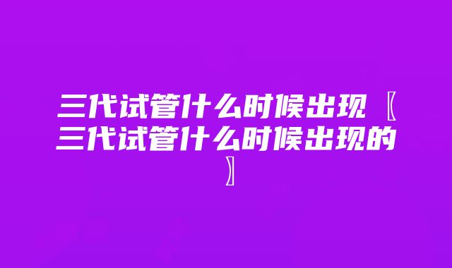 三代试管什么时候出现〖三代试管什么时候出现的〗