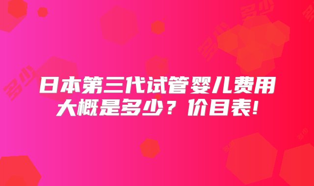 日本第三代试管婴儿费用大概是多少？价目表!