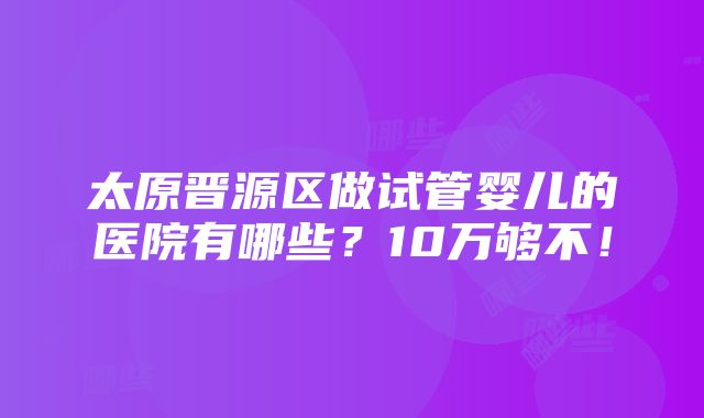 太原晋源区做试管婴儿的医院有哪些？10万够不！