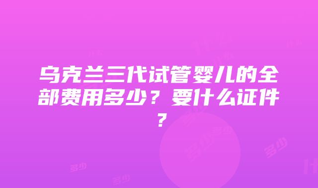 乌克兰三代试管婴儿的全部费用多少？要什么证件？