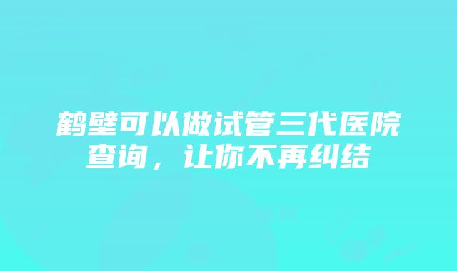 鹤壁可以做试管三代医院查询，让你不再纠结