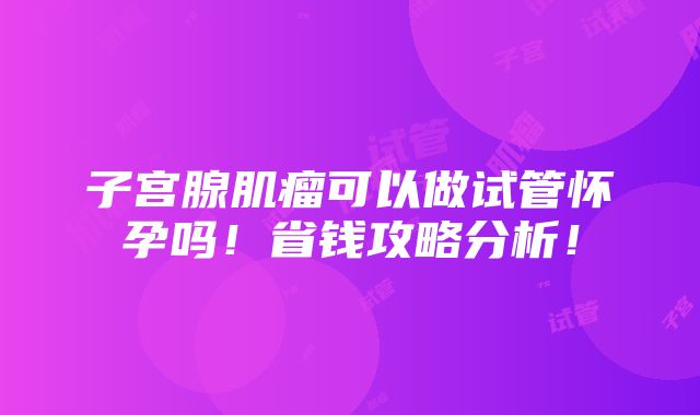 子宫腺肌瘤可以做试管怀孕吗！省钱攻略分析！