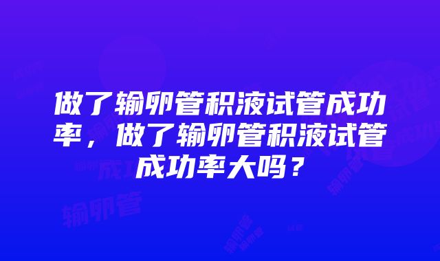 做了输卵管积液试管成功率，做了输卵管积液试管成功率大吗？