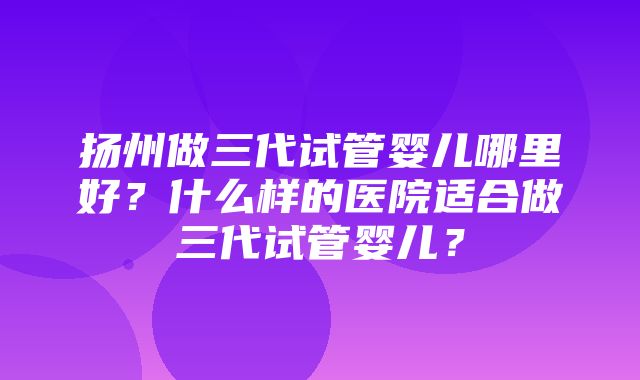 扬州做三代试管婴儿哪里好？什么样的医院适合做三代试管婴儿？