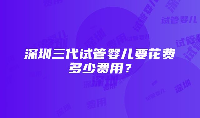 深圳三代试管婴儿要花费多少费用？