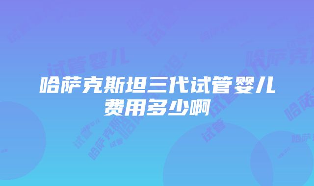 哈萨克斯坦三代试管婴儿费用多少啊