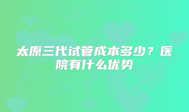 太原三代试管成本多少？医院有什么优势