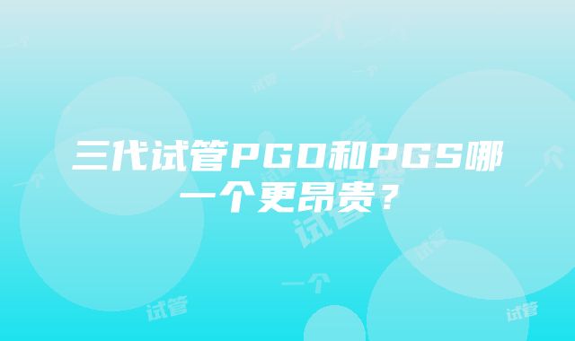 三代试管PGD和PGS哪一个更昂贵？