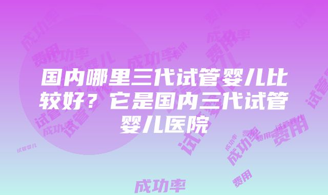 国内哪里三代试管婴儿比较好？它是国内三代试管婴儿医院