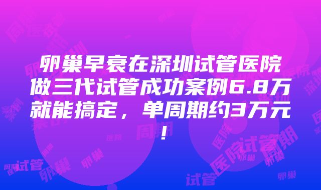 卵巢早衰在深圳试管医院做三代试管成功案例6.8万就能搞定，单周期约3万元！