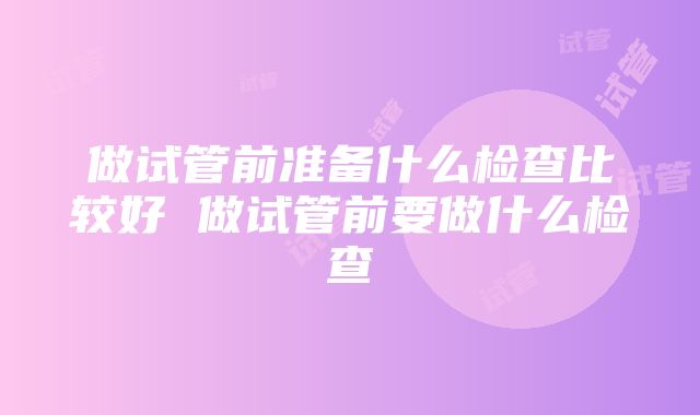 做试管前准备什么检查比较好 做试管前要做什么检查