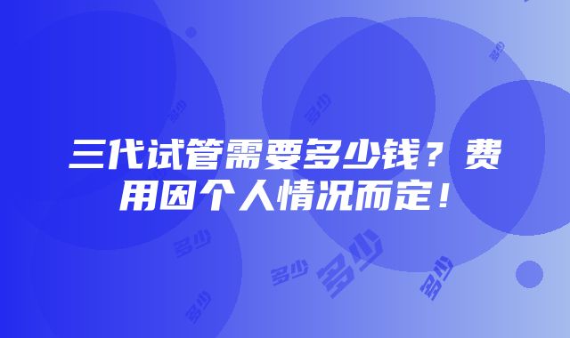 三代试管需要多少钱？费用因个人情况而定！