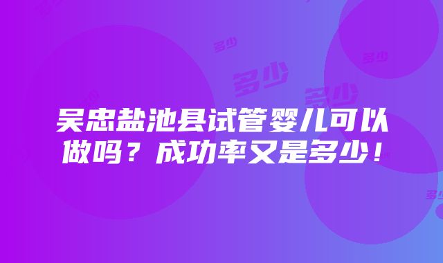 吴忠盐池县试管婴儿可以做吗？成功率又是多少！