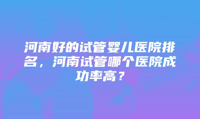 河南好的试管婴儿医院排名，河南试管哪个医院成功率高？