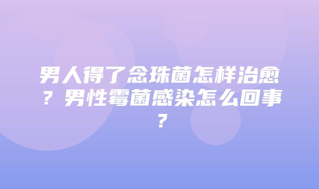 男人得了念珠菌怎样治愈？男性霉菌感染怎么回事？