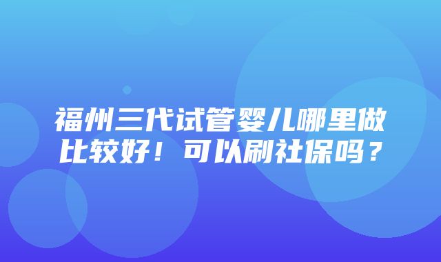 福州三代试管婴儿哪里做比较好！可以刷社保吗？