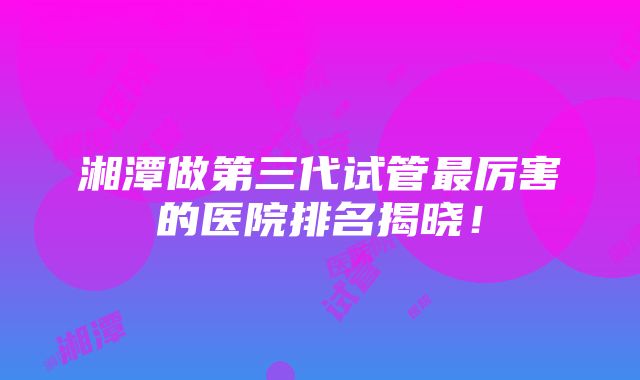 湘潭做第三代试管最厉害的医院排名揭晓！