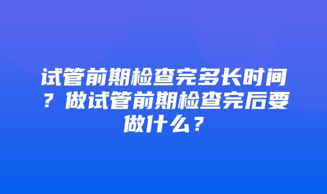 试管前期检查完多长时间？做试管前期检查完后要做什么？