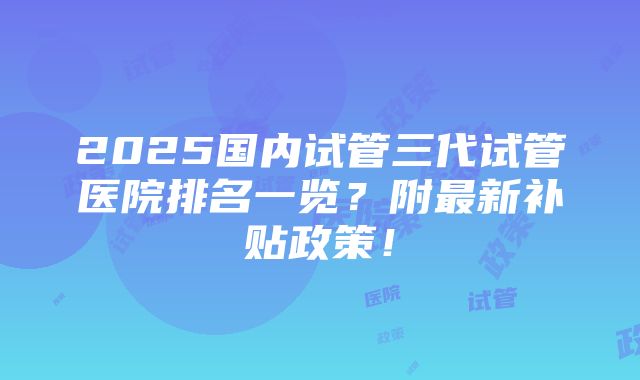 2025国内试管三代试管医院排名一览？附最新补贴政策！