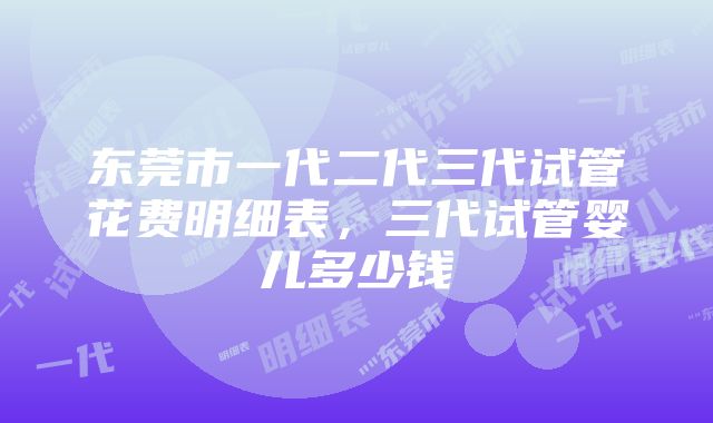 东莞市一代二代三代试管花费明细表，三代试管婴儿多少钱