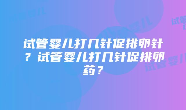 试管婴儿打几针促排卵针？试管婴儿打几针促排卵药？