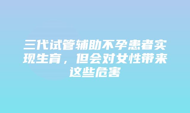 三代试管辅助不孕患者实现生育，但会对女性带来这些危害