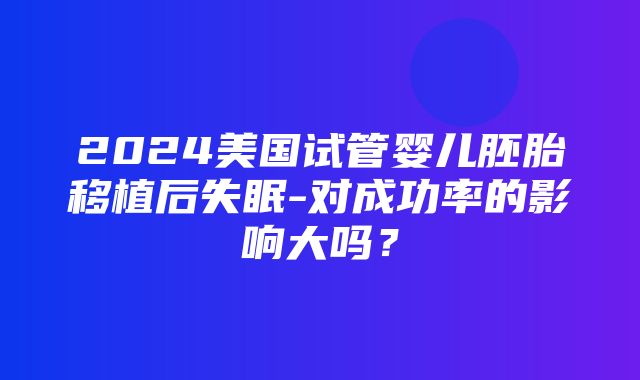 2024美国试管婴儿胚胎移植后失眠-对成功率的影响大吗？